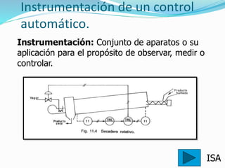 Instrumentación de un control
automático.
ISA
Instrumentación: Conjunto de aparatos o su
aplicación para el propósito de observar, medir o
controlar.
 