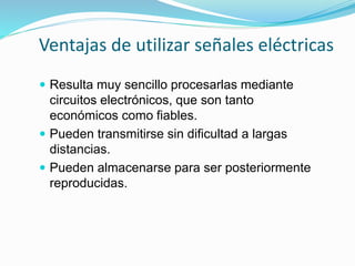 Ventajas de utilizar señales eléctricas
 Resulta muy sencillo procesarlas mediante
circuitos electrónicos, que son tanto
económicos como fiables.
 Pueden transmitirse sin dificultad a largas
distancias.
 Pueden almacenarse para ser posteriormente
reproducidas.
 