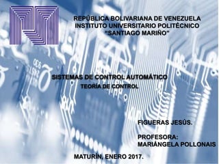 REPÚBLICA BOLIVARIANA DE VENEZUELA
INSTITUTO UNIVERSITARIO POLITÉCNICO
“SANTIAGO MARIÑO”
SISTEMAS DE CONTROL AUTOMÁTICO
TEORÍA DE CONTROL
FIGUERAS JESÚS.
PROFESORA:
MARIÁNGELA POLLONAIS
MATURÍN, ENERO 2017.
 