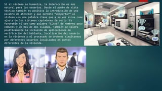 Si el sistema se humaniza, la interacción es más
natural para los usuarios. Desde el punto de vista
técnico también es positiva la introducción de una
palabra de atención y que permite “despertar” al
sistema con una palabra clave que a su vez sirve como
ajuste de los sistemas captadores de audio. Es
favorable el uso como palabra “CLAVE” de nombres poco
comunes y de más de dos sílabas. También se valora
positivamente la inclusión de aplicaciones de
verificación del hablante, localización del usuario
en la vivienda y el procesado de órdenes simultaneas
por diferentes usuarios localizados en puntos
diferentes de la vivienda.
 