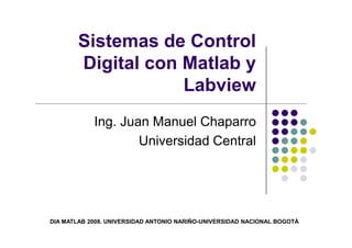 Sistemas de Control
Digital con Matlab y
Labview
Ing. Juan Manuel ChaparroIng. Juan Manuel Chaparro
Universidad Central
DIA MATLAB 2008. UNIVERSIDAD ANTONIO NARIÑO-UNIVERSIDAD NACIONAL BOGOTÁ
 