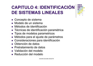 CAPITULO 4: IDENTIFICACIÓN
DE SISTEMAS LINEALES
Concepto de sistema
Modelo de un sistema
Métodos de identificación
Técnicas de identificación paramétrica
Tipos de modelos parametricos
DIA MATLAB 2008. BOGOTÁ
Tipos de modelos parametricos
Métodos para el ajuste de parámetros
Consideraciones para identificación
Obtención de datos
Pretratamiento de datos
Validación del modelo
Reducción del modelo
 