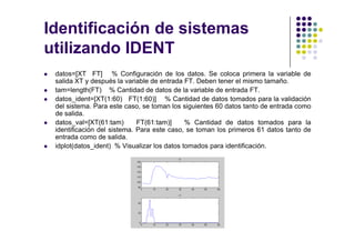Identificación de sistemas
utilizando IDENT
datos=[XT FT] % Configuración de los datos. Se coloca primera la variable de
salida XT y después la variable de entrada FT. Deben tener el mismo tamaño.
tam=length(FT) % Cantidad de datos de la variable de entrada FT.
datos_ident=[XT(1:60) FT(1:60)] % Cantidad de datos tomados para la validación
del sistema. Para este caso, se toman los siguientes 60 datos tanto de entrada como
de salida.
datos_val=[XT(61:tam) FT(61:tam)] % Cantidad de datos tomados para la
DIA MATLAB 2008. BOGOTÁ
datos_val=[XT(61:tam) FT(61:tam)] % Cantidad de datos tomados para la
identificación del sistema. Para este caso, se toman los primeros 61 datos tanto de
entrada como de salida.
idplot(datos_ident) % Visualizar los datos tomados para identificación.
 