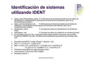 Identificación de sistemas
utilizando IDENT
datos_ident=dtrend(datos_ident) % % Remueve las tendencias lineales de los datos de
identificación, manteniendo la información de la dinámica del sistema, pero no su
comportamiento estático.
datos_val=dtrend(datos_val) % Remueve las tendencias lineales de los datos de
validación, manteniendo la información de la dinámica del sistema, pero no su
comportamiento estático.
idplot(datos_ident) % Visualiza los datos de identificación sin tendencia
lineal.
idplot(datos_val) % Visualiza los datos de validación sin tendencia lineal.
DIA MATLAB 2008. BOGOTÁ
idplot(datos_val) % Visualiza los datos de validación sin tendencia lineal.
th=arx(datos_ident,[2 7 6]) % Aplicación del modelo posible. Para este caso es ARX.
Puede ser ARMAX, OE y BJ. Se debe tener presente los parámetros que maneja cada
uno.
Discrete-time IDPOLY model: A(q)y(t) = B(q)u(t) + e(t)
A(q) = 1 - 0.3144 q^-1 - 0.3001 q^-2
B(q) = 0.1531 q^-6 + 0.07232 q^-7 + 0.02384 q^-8 + 0.05164 q^-9
+ 0.1027 q^-10 - 0.008651 q^-11 - 0.03379 q^-12
Estimated using ARX from data set datos_ident
Loss function 2.16316 and FPE 2.92663
Sampling interval: 1
 
