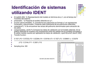 Identificación de sistemas
utilizando IDENT
th=sett(th,300) % Representación del modelo en términos de q-1, con el tiempo de
muestreo del sistema.
present(th) % Presenta el modelo obtenido en q-1.
[numd1,dend1]=th2tf(th) % Transforma los polinomios en format q-1 en expresiones
numerador y denominador. Presenta cada coeficiente de los polinomios obtenidos.
roots(dend1) % Se encuentran las raíces del polinomio denominador para ubicación de
los polos.
compare(datos_val,th) % Compara los datos de validación con el modelo obtenido. En la
gráfica obtenida se muestra una comparación entre las salidas de los modelos simulados y
la salida medida cuando son aplicados los datos de validación. sysd=tf(numd1,dend1,300)
DIA MATLAB 2008. BOGOTÁ
la salida medida cuando son aplicados los datos de validación. sysd=tf(numd1,dend1,300)
Transfer function:
0.1531 z^6 + 0.07232 z^5 + 0.02384 z^4 + 0.05164 z^3 + 0.1027 z^2 - 0.008651 z - 0.03379
-------------------------------------------------------------------------------------------------------------------
z^12 - 0.3144 z^11 - 0.3001 z^10
Sampling time: 300
 