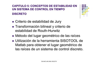 CAPITULO 5: CONCEPTOS DE ESTABILIDAD EN
UN SISTEMA DE CONTROL EN TIEMPO
DISCRETO
Criterio de estabilidad de Jury
Transformación bilineal y criterio de
estabilidad de Routh-Hurwitz
Método del lugar geométrico de las raíces
DIA MATLAB 2008. BOGOTÁ
Método del lugar geométrico de las raíces
Utilización de la herramienta SISOTOOL de
Matlab para obtener el lugar geométrico de
las raíces de un sistema de control discreto.
 