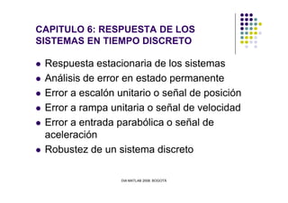 CAPITULO 6: RESPUESTA DE LOS
SISTEMAS EN TIEMPO DISCRETO
Respuesta estacionaria de los sistemas
Análisis de error en estado permanente
Error a escalón unitario o señal de posición
DIA MATLAB 2008. BOGOTÁ
Error a rampa unitaria o señal de velocidad
Error a entrada parabólica o señal de
aceleración
Robustez de un sistema discreto
 