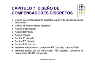 CAPITULO 7: DISEÑO DE
COMPENSADORES DISCRETOS
Diseño de compensadores discretos a partir de especificaciones
temporales
Diseño de controladores discretos
Acción proporcional
Acción derivativa
DIA MATLAB 2008. BOGOTÁ
Acción integral
Control PI discreto
Control PD discreto
Control PID discreto
Implementación de un controlador PID discreto con LabVIEW
Implementación de un controlador PID discreto utilizando la
herramienta GUIDE de Matlab
 