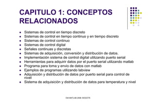 CAPITULO 1: CONCEPTOS
RELACIONADOS
Sistemas de control en tiempo discreto
Sistemas de control en tiempo continuo y en tiempo discreto
Sistemas de control continuo
Sistemas de control digital
Señales continuas y discretas
Sistemas de adquisición, conversión y distribución de datos.
DIA MATLAB 2008. BOGOTÁ
Sistemas de adquisición, conversión y distribución de datos.
Implementación sistema de control digital utilizando puerto serial
Herramientas para adquirir datos por el puerto serial utilizando matlab
Programa para toma y envio de datos con matlab
Ejemplos de programas utilizando labview
Adquisición y distribución de datos por puerto serial para control de
nivel
Sistema de adquisición y distribución de datos para temperatura y nivel
 
