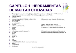 CAPITULO 1: HERRAMIENTAS
DE MATLAB UTILIZADAS
Otro programa para generar la señal pseudoaleatoria que se enviará al puerto serial. Para esto, es
necesario tener la herramienta IDENT de Matlab para generar la señal PRBS:
s=serial('COM1');
fopen(s);
entrada=idinput(2000,'PRBS',[0 0.25],[10 30]) %Generación señal aleatoria . Se debe tener
Ident de Matlab
for i=1:2000
sal=entrada(i,1);
f(i,1)=sal; %salida aleatoria hacia el micro
fwrite(s,sal,'char','sync'); %Envío de información al puerto serial
DIA MATLAB 2008. BOGOTÁ
fclose(s) % Se cierra el Puerto para limpiar el buffer de
datos.
fopen(s)
a=fread(s,s.inputbuffersize,'char'); %Adquisición de información del Puerto serial
c(i,1)=a; %entrada de la señal del sensor proveniente del
micro
d(i,1)=i;
pause(10)
i=i+1
end
fclose(s);
subplot(2,1,1) %Grafica la información obtenida
plot(d,f,'-')
subplot(2,1,2)
plot(d,c,'o')
 
