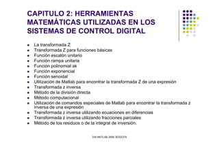 CAPITULO 2: HERRAMIENTAS
MATEMÁTICAS UTILIZADAS EN LOS
SISTEMAS DE CONTROL DIGITAL
La transformada Z
Transformada Z para funciones básicas
Función escalón unitario
Función rampa unitaria
Función polinomial ak
Función exponencial
Función senoidal
DIA MATLAB 2008. BOGOTÁ
Función senoidal
Utilización de Matlab para encontrar la transformada Z de una expresión
Transformada z inversa
Método de la división directa
Método computacional
Utilización de comandos especiales de Matlab para encontrar la transformada z
inversa de una expresión
Transformada z inversa utilizando ecuaciones en diferencias
Transformada z inversa utilizando fracciones parciales
Método de los residuos o de la integral de inversión.
 