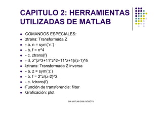 CAPITULO 2: HERRAMIENTAS
UTILIZADAS DE MATLAB
COMANDOS ESPECIALES:
ztrans: Transformada Z
- a. n = sym(´n´)
- b. f = n^4
- c. ztrans(f)
DIA MATLAB 2008. BOGOTÁ
- c. ztrans(f)
- d. z*(z^3+11*z^2+11*z+1)/(z-1)^5
Iztrans: Transformada Z inversa
- a. z = sym(‘z’)
- b. f = 2*z/(z-2)^2
- c. iztrans(f)
Función de transferencia: filter
Graficación: plot
 