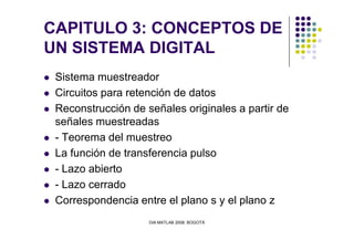 CAPITULO 3: CONCEPTOS DE
UN SISTEMA DIGITAL
Sistema muestreador
Circuitos para retención de datos
Reconstrucción de señales originales a partir de
señales muestreadas
DIA MATLAB 2008. BOGOTÁ
señales muestreadas
- Teorema del muestreo
La función de transferencia pulso
- Lazo abierto
- Lazo cerrado
Correspondencia entre el plano s y el plano z
 