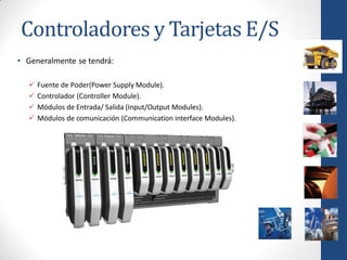 Controladores y Tarjetas E/S
• Generalmente se tendrá:

     Fuente de Poder(Power Supply Module).
     Controlador (Controller Module).
     Módulos de Entrada/ Salida (Input/Output Modules).
     Módulos de comunicación (Communication interface Modules).
 