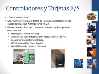 Controladores y Tarjetas E/S
• ¿Donde encontrarlos?
• Generalmente se ubican dentro de Racks (Gabinetes) metálicos
  especificados según Normas como NEMA.
• Dentro de estos Racks es común encontrarse con los siguientes
  componentes:
   •   Interruptores. (Circuit Breakers).
   •   Supresores de transiente (transient voltage suppressor or TVS).
   •   Bloques Terminales (Terminal Blocks).
   •   UPS (Uninterruptible Power Supply).
   •   Rail DIN (Din rail) y canaletas (Wireway).
 