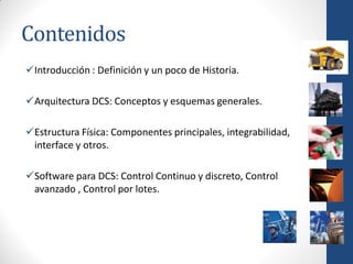 Contenidos
Introducción : Definición y un poco de Historia.

Arquitectura DCS: Conceptos y esquemas generales.

Estructura Física: Componentes principales, integrabilidad,
 interface y otros.

Software para DCS: Control Continuo y discreto, Control
 avanzado , Control por lotes.
 
