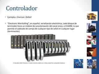 Controlador
• Ejemplos: Emerson: DeltaV

• “Electronic Marshalling”, en español, serialización electrónica, cada bloque de
  terminales tiene un módulo de caracterización del canal único, o CHARM, lo que
  permite el cableado de campo de cualquier tipo de señal en cualquier lugar
  (terminación).
 