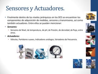 Sensores y Actuadores.
• Finalmente dentro de los niveles jerárquicos en los DCS se encuentran los
  componentes de adquisición de medidas, sensores y transmisores, así como
  también actuadores. Entre ellos se pueden mencionar:
• Sensores:
   • Sensores de Nivel, de temperatura, de pH, de Presión, de densidad, de flujo, entre
     otros.
• Actuadores:
   • Válvulas, Partidores suaves, Indicadores análogos, Variadores de frecuencia.
 