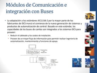 Módulos de Comunicación e
integración con Buses
• La adaptación a los estándares IEC1158-2 por la mayor parte de los
  fabricantes de DCS marcó el comienzo de la nueva generación de sistemas y
  productos de automatización de control. Basado en este estándar, las
  capacidades de los buses de cambo son integrados a los sistemas DCS para
  proveer:
   • Reducir el cableado y los costos de instalación.
   • Proveer de un mayor flujo de información para permitir realizar ingeniería de
     automatización, mantenimiento y funciones de apoyo.
 