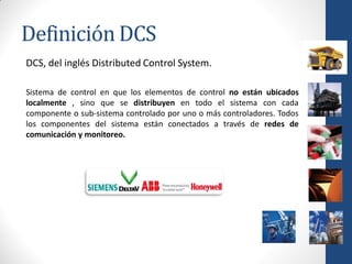 Definición DCS
DCS, del inglés Distributed Control System.

Sistema de control en que los elementos de control no están ubicados
localmente , sino que se distribuyen en todo el sistema con cada
componente o sub-sistema controlado por uno o más controladores. Todos
los componentes del sistema están conectados a través de redes de
comunicación y monitoreo.
 