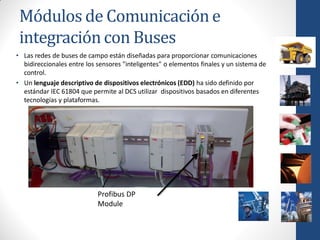 Módulos de Comunicación e
 integración con Buses
• Las redes de buses de campo están diseñadas para proporcionar comunicaciones
  bidireccionales entre los sensores "inteligentes" o elementos finales y un sistema de
  control.
• Un lenguaje descriptivo de dispositivos electrónicos (EDD) ha sido definido por
  estándar IEC 61804 que permite al DCS utilizar dispositivos basados en diferentes
  tecnologías y plataformas.




                            Profibus DP
                            Module
 