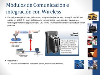 Módulos de Comunicación e
 integración con Wireless
• Para algunas aplicaciones, tales como maquinaria de rotación, conseguir mediciones
  puede ser difícil. En otras aplicaciones, como monitoreo de equipos y procesos,
  tecnología inalámbrica proporciona una forma totalmente nueva de interactuar con el
  proceso.




• Desventaja:
   • Posibles desconexiones indeseadas debido a condiciones externas
 