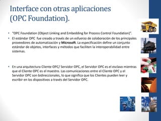 Interface con otras aplicaciones
 (OPC Foundation).
• “OPC Foundation (Object Linking and Embedding for Process Control Foundation)”.
• El estándar OPC fue creado a través de un esfuerzo de colaboración de los principales
  proveedores de automatización y Microsoft. La especificación define un conjunto
  estándar de objetos, interfaces y métodos que faciliten la interoperabilidad entre
  sistemas.



• En una arquitectura Cliente OPC/ Servidor OPC, el Servidor OPC es el esclavo mientras
  que el Cliente OPC es el maestro. Las comunicaciones entre el Cliente OPC y el
  Servidor OPC son bidireccionales, lo que significa que los Clientes pueden leer y
  escribir en los dispositivos a través del Servidor OPC.
 