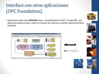 Interface con otras aplicaciones
 (OPC Foundation).
• Aplicaciones tales como MATLAB ofrece compatibilidad con OPC. Usando OPC, una
  aplicación puede acceder a datos en tiempo real, alarmas y eventos, además de datos
  históricos.
 