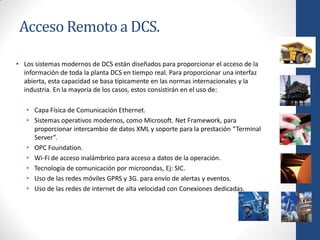 Acceso Remoto a DCS.

• Los sistemas modernos de DCS están diseñados para proporcionar el acceso de la
  información de toda la planta DCS en tiempo real. Para proporcionar una interfaz
  abierta, esta capacidad se basa típicamente en las normas internacionales y la
  industria. En la mayoría de los casos, estos consistirán en el uso de:

   • Capa Física de Comunicación Ethernet.
   • Sistemas operativos modernos, como Microsoft. Net Framework, para
     proporcionar intercambio de datos XML y soporte para la prestación “Terminal
     Server”.
   • OPC Foundation.
   • Wi-Fi de acceso inalámbrico para acceso a datos de la operación.
   • Tecnología de comunicación por microondas, Ej: SIC.
   • Uso de las redes móviles GPRS y 3G. para envío de alertas y eventos.
   • Uso de las redes de internet de alta velocidad con Conexiones dedicadas.
 