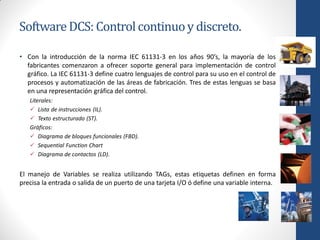 Software DCS: Control continuo y discreto.

• Con la introducción de la norma IEC 61131-3 en los años 90’s, la mayoría de los
  fabricantes comenzaron a ofrecer soporte general para implementación de control
  gráfico. La IEC 61131-3 define cuatro lenguajes de control para su uso en el control de
  procesos y automatización de las áreas de fabricación. Tres de estas lenguas se basa
  en una representación gráfica del control.
   Literales:
    Lista de instrucciones (IL).
    Texto estructurado (ST).
   Gráficos:
    Diagrama de bloques funcionales (FBD).
    Sequential Function Chart
    Diagrama de contactos (LD).


El manejo de Variables se realiza utilizando TAGs, estas etiquetas definen en forma
precisa la entrada o salida de un puerto de una tarjeta I/O ó define una variable interna.
 