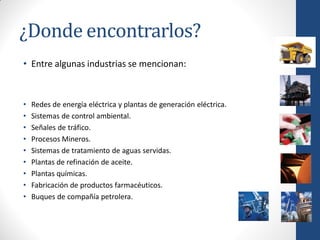 ¿Donde encontrarlos?
• Entre algunas industrias se mencionan:



•   Redes de energía eléctrica y plantas de generación eléctrica.
•   Sistemas de control ambiental.
•   Señales de tráfico.
•   Procesos Mineros.
•   Sistemas de tratamiento de aguas servidas.
•   Plantas de refinación de aceite.
•   Plantas químicas.
•   Fabricación de productos farmacéuticos.
•   Buques de compañía petrolera.
 