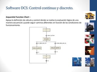 Software DCS: Control continuo y discreto.

Sequential Function Chart –
Apoya la definición de cálculo y control donde se realiza la evaluación lógica de una
manera secuencial y puede seguir caminos diferentes en función de las condiciones de
funcionamiento.
 