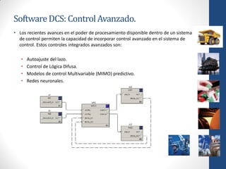 Software DCS: Control Avanzado.
• Los recientes avances en el poder de procesamiento disponible dentro de un sistema
  de control permiten la capacidad de incorporar control avanzado en el sistema de
  control. Estos controles integrados avanzados son:

   •   Autoajuste del lazo.
   •   Control de Lógica Difusa.
   •   Modelos de control Multivariable (MIMO) predictivo.
   •   Redes neuronales.
 