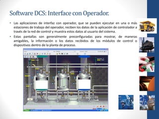 Software DCS: Interface con Operador.
• Las aplicaciones de interfaz con operador, que se pueden ejecutar en una o más
  estaciones de trabajo del operador, reciben los datos de la aplicación de controlador a
  través de la red de control y muestra estos datos al usuario del sistema.
• Estas pantallas son generalmente preconfiguradas para mostrar, de maneras
  amigables, la información o los datos recibidos de los módulos de control o
  dispositivos dentro de la planta de proceso.
 