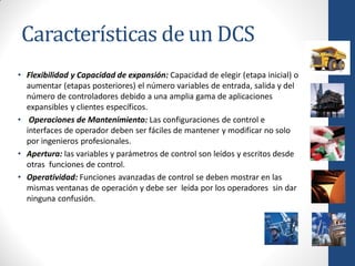 Características de un DCS
• Flexibilidad y Capacidad de expansión: Capacidad de elegir (etapa inicial) o
  aumentar (etapas posteriores) el número variables de entrada, salida y del
  número de controladores debido a una amplia gama de aplicaciones
  expansibles y clientes específicos.
• Operaciones de Mantenimiento: Las configuraciones de control e
  interfaces de operador deben ser fáciles de mantener y modificar no solo
  por ingenieros profesionales.
• Apertura: las variables y parámetros de control son leídos y escritos desde
  otras funciones de control.
• Operatividad: Funciones avanzadas de control se deben mostrar en las
  mismas ventanas de operación y debe ser leída por los operadores sin dar
  ninguna confusión.
 
