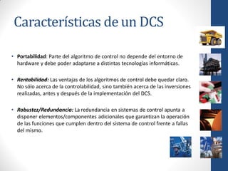 Características de un DCS

• Portabilidad: Parte del algoritmo de control no depende del entorno de
  hardware y debe poder adaptarse a distintas tecnologías informáticas.

• Rentabilidad: Las ventajas de los algoritmos de control debe quedar claro.
  No sólo acerca de la controlabilidad, sino también acerca de las inversiones
  realizadas, antes y después de la implementación del DCS.

• Robustez/Redundancia: La redundancia en sistemas de control apunta a
  disponer elementos/componentes adicionales que garantizan la operación
  de las funciones que cumplen dentro del sistema de control frente a fallas
  del mismo.
 