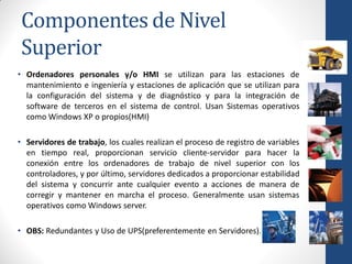 Componentes de Nivel
Superior
• Ordenadores personales y/o HMI se utilizan para las estaciones de
  mantenimiento e ingeniería y estaciones de aplicación que se utilizan para
  la configuración del sistema y de diagnóstico y para la integración de
  software de terceros en el sistema de control. Usan Sistemas operativos
  como Windows XP o propios(HMI)

• Servidores de trabajo, los cuales realizan el proceso de registro de variables
  en tiempo real, proporcionan servicio cliente-servidor para hacer la
  conexión entre los ordenadores de trabajo de nivel superior con los
  controladores, y por último, servidores dedicados a proporcionar estabilidad
  del sistema y concurrir ante cualquier evento a acciones de manera de
  corregir y mantener en marcha el proceso. Generalmente usan sistemas
  operativos como Windows server.

• OBS: Redundantes y Uso de UPS(preferentemente en Servidores).
 