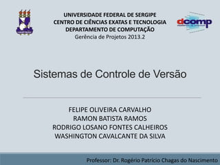 UNIVERSIDADE FEDERAL DE SERGIPE
CENTRO DE CIÊNCIAS EXATAS E TECNOLOGIA
DEPARTAMENTO DE COMPUTAÇÃO
Gerência de Projetos 2013.2

Sistemas de Controle de Versão
FELIPE OLIVEIRA CARVALHO
RAMON BATISTA RAMOS
RODRIGO LOSANO FONTES CALHEIROS
WASHINGTON CAVALCANTE DA SILVA
Professor: Dr. Rogério Patrício Chagas do Nascimento

 