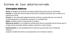 Sistema de lazo abierto/cerrado
Planta: se designa como planta a cualquier objeto físico que ha de ser controlado.
Entrada: se entiende como entrada o estímulo una señal de excitación que se aplica a un
sistema de control.
Proceso: es una operación progresivamente continua, caracterizada por una serie de
cambios graduales con tendencia a producir un resultado final
Salida: se define como la respuesta de un sistema
Sistema de control: es un arreglo de componentes físicos conectados de tal manera que el
arreglo pueda comandar, dirigir o regular, asimismo o a otro sistema.
Realimentación: es una propiedad de los sistemas que permiten que la salida del
sistema o
cualquier variable del mismo sea comparada con la entrada al sistema
Conceptos básicos
 