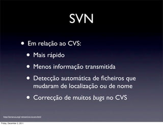 SVN
                     • Em relação ao CVS:
                      • Mais rápido
                      • Menos informação transmitida
                      • Detecção automática de ﬁcheiros que
                                   mudaram de localização ou de nome
                           • Correcção de muitos bugs no CVS
  http://tartarus.org/~simon/cvs-vs-svn.html

Friday, December 2, 2011
 