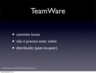 TeamWare

                    • commits locais
                    • não é preciso estar online
                    • distribuído (peer-to-peer)

 http://docs.oracle.com/cd/E19957-01/806-3573/underhood.html


Friday, December 2, 2011
 
