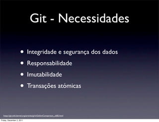 Git - Necessidades

                     • Integridade e segurança dos dados
                     • Responsabilidade
                     • Imutabilidade
                     • Transações atómicas

  https://git.wiki.kernel.org/articles/g/i/t/GitSvnComparison_cb82.html

Friday, December 2, 2011
 