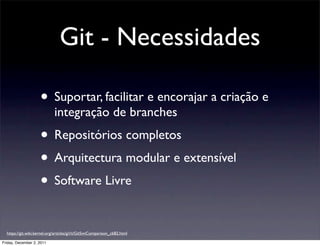 Git - Necessidades

                     • Suportar, facilitar e encorajar a criação e
                             integração de branches
                     • Repositórios completos
                     • Arquitectura modular e extensível
                     • Software Livre

  https://git.wiki.kernel.org/articles/g/i/t/GitSvnComparison_cb82.html

Friday, December 2, 2011
 