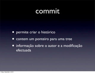commit

                    • permite criar o histórico
                    • contem um ponteiro para uma tree
                    • informação sobre o autor e a modiﬁcação
                           efectuada




Friday, December 2, 2011
 