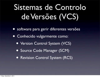 Sistemas de Controlo
                          de Versões (VCS)
                    • software para gerir diferentes versões
                    • Conhecido vulgarmente como:
                     • Version Control System (VCS)
                     • Source Code Manager (SCM)
                     • Revision Control System (RCS)

Friday, December 2, 2011
 