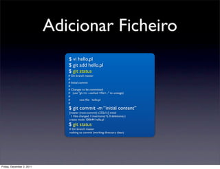 Adicionar Ficheiro
                              $ vi hello.pl
                              $ git add hello.pl
                              $ git status
                              # On branch master
                              #
                              # Initial commit
                              #
                              # Changes to be committed:
                              # (use "git rm --cached <ﬁle>..." to unstage)
                              #
                              #	

       new ﬁle: hello.pl
                              #
                              $ git commit -m “initial content”
                              [master (root-commit) c232a1c] initial
                               1 ﬁles changed, 3 insertions(+), 0 deletions(-)
                              create mode 100644 hello.pl
                              $ git status
                              # On branch master
                              nothing to commit (working directory clean)




Friday, December 2, 2011
 