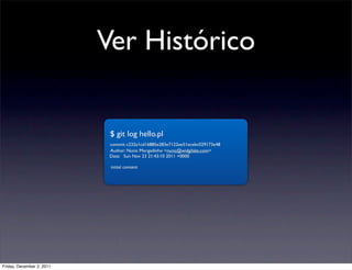 Ver Histórico


                            $ git log hello.pl
                            commit c232a1cd16885e283e7122ee51ecebc029173e48
                            Author: Nuno Morgadinho <nuno@widgilabs.com>
                            Date: Sun Nov 23 21:43:10 2011 +0000

                            initial content




Friday, December 2, 2011
 