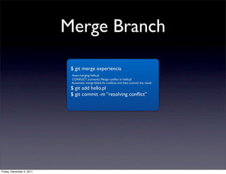 Merge Branch

                            $ git merge experiencia
                            Auto-merging hello.pl
                            CONFLICT (content): Merge conﬂict in hello.pl
                            Automatic merge failed; ﬁx conﬂicts and then commit the result.
                            $ git add hello.pl
                            $ git commit -m “resolving conﬂict”




Friday, December 2, 2011
 