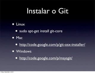 Instalar o Git
                    • Linux
                     • sudo apt-get install git-core
                    • Mac
                     • http://code.google.com/p/git-osx-installer/
                    • Windows
                     • http://code.google.com/p/msysgit/
Friday, December 2, 2011
 