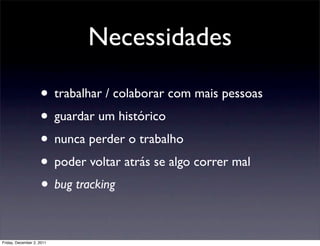 Necessidades

                    • trabalhar / colaborar com mais pessoas
                    • guardar um histórico
                    • nunca perder o trabalho
                    • poder voltar atrás se algo correr mal
                    • bug tracking

Friday, December 2, 2011
 